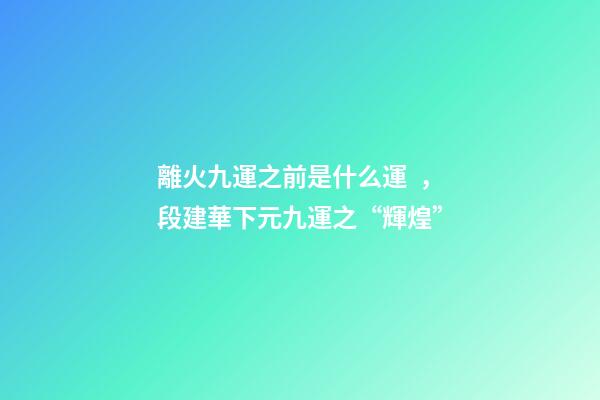 離火九運之前是什么運，段建華下元九運之“輝煌”